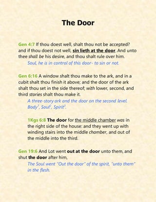 The Door
Gen 4:7 If thou doest well, shalt thou not be accepted?
and if thou doest not well, sin lieth at the door. And unto
thee shall be his desire, and thou shalt rule over him.
Soul, he is in control of this door- to sin or not.
Gen 6:16 A window shalt thou make to the ark, and in a
cubit shalt thou finish it above; and the door of the ark
shalt thou set in the side thereof; with lower, second, and
third stories shalt thou make it.
A three-story ark and the door on the second level.
Body1
, Soul2
, Spirit3
.
1Kgs 6:8 The door for the middle chamber was in
the right side of the house: and they went up with
winding stairs into the middle chamber, and out of
the middle into the third.
Gen 19:6 And Lot went out at the door unto them, and
shut the door after him,
The Soul went “Out the door” of the spirit, “unto them”
in the flesh.
 