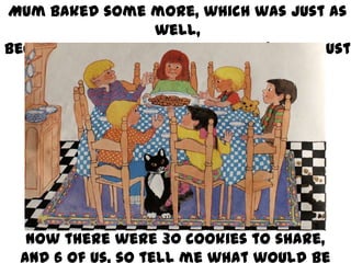 Mum baked some more, which was just as
well,
Because Jack and Lillie arrived (they must
have noticed the smell)!

Now there were 30 cookies to share,
And 6 of us, so tell me what would be

 