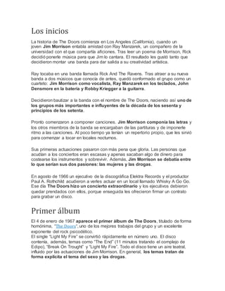 Los inicios
La historia de The Doors comienza en Los Angeles (California), cuando un
joven Jim Morrison entabla amistad con Ray Manzarek, un compañero de la
universidad con el que compartía aficiones. Tras leer un poema de Morrison, Rick
decidió ponerle música para que Jim lo cantara. El resultado les gustó tanto que
decidieron montar una banda para dar salida a su creatividad artística.
Ray tocaba en una banda llamada Rick And The Ravens. Tras atraer a su nueva
banda a dos músicos que conocía de antes, quedó conformado el grupo como un
cuarteto: Jim Morrison como vocalista, Ray Manzarek en los teclados, John
Densmore en la batería y Robby Kriegger a la guitarra.
Decidieron bautizar a la banda con el nombre de The Doors, naciendo así uno de
los grupos más importantes e influyentes de la década de los sesenta y
principios de los setenta.
Pronto comenzaron a componer canciones. Jim Morrison componía las letras y
los otros miembros de la banda se encargaban de las partituras y de imponerle
ritmo a las canciones. Al poco tiempo ya tenían un repertorio propio, que les sirvió
para comenzar a tocar en locales nocturnos.
Sus primeras actuaciones pasaron con más pena que gloria. Las personas que
acudían a los conciertos eran escasas y apenas sacaban algo de dinero para
costearse los instrumentos y sobrevivir. Además, Jim Morrison se debatía entre
lo que serían sus dos pasiones: las mujeres y las drogas.
En agosto de 1966 un ejecutivo de la discográfica Elektra Records y el productor
Paul A. Rothchild acudieron a verles actuar en un local llamado Whisky A Go Go.
Ese día The Doors hizo un concierto extraordinario y los ejecutivos debieron
quedar prendados con ellos, porque enseguida les ofrecieron firmar un contrato
para grabar un disco.
Primer álbum
El 4 de enero de 1967 aparece el primer álbum de The Doors, titulado de forma
homónima, “The Doors“, uno de los mejores trabajos del grupo y un excelente
exponente del rock psicodélico.
El single “Light My Fire” se convirtió rápidamente en número uno. El disco
contenía, además, temas como “The End” (11 minutos tratando el complejo de
Edipo), “Break On Trought” y “Light My Fire”. Todo el disco tiene un aire teatral,
influido por las actuaciones de Jim Morrison. En general, los temas tratan de
forma explícita el tema del sexo y las drogas.
 