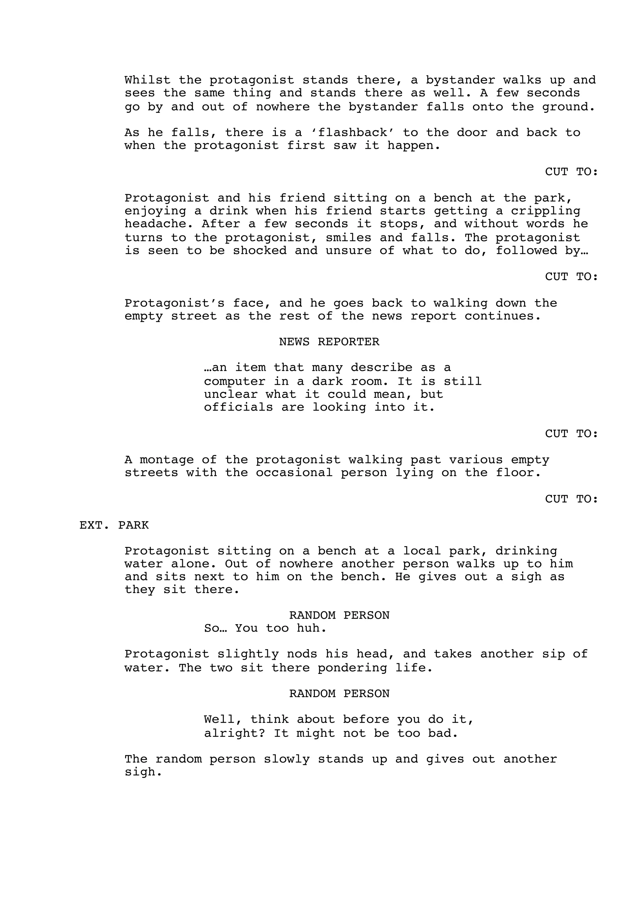 Whilst the protagonist stands there, a bystander walks up and
sees the same thing and stands there as well. A few seconds
go by and out of nowhere the bystander falls onto the ground.
As he falls, there is a ‘flashback’ to the door and back to
when the protagonist first saw it happen.
CUT TO:
Protagonist and his friend sitting on a bench at the park,
enjoying a drink when his friend starts getting a crippling
headache. After a few seconds it stops, and without words he
turns to the protagonist, smiles and falls. The protagonist
is seen to be shocked and unsure of what to do, followed by…
CUT TO:
Protagonist’s face, and he goes back to walking down the
empty street as the rest of the news report continues.
NEWS REPORTER
…an item that many describe as a
computer in a dark room. It is still
unclear what it could mean, but
officials are looking into it.
CUT TO:
A montage of the protagonist walking past various empty
streets with the occasional person lying on the floor.
CUT TO:
EXT. PARK
Protagonist sitting on a bench at a local park, drinking
water alone. Out of nowhere another person walks up to him
and sits next to him on the bench. He gives out a sigh as
they sit there.
RANDOM PERSON
So… You too huh.
Protagonist slightly nods his head, and takes another sip of
water. The two sit there pondering life.
RANDOM PERSON
Well, think about before you do it,
alright? It might not be too bad.
The random person slowly stands up and gives out another
sigh.
 