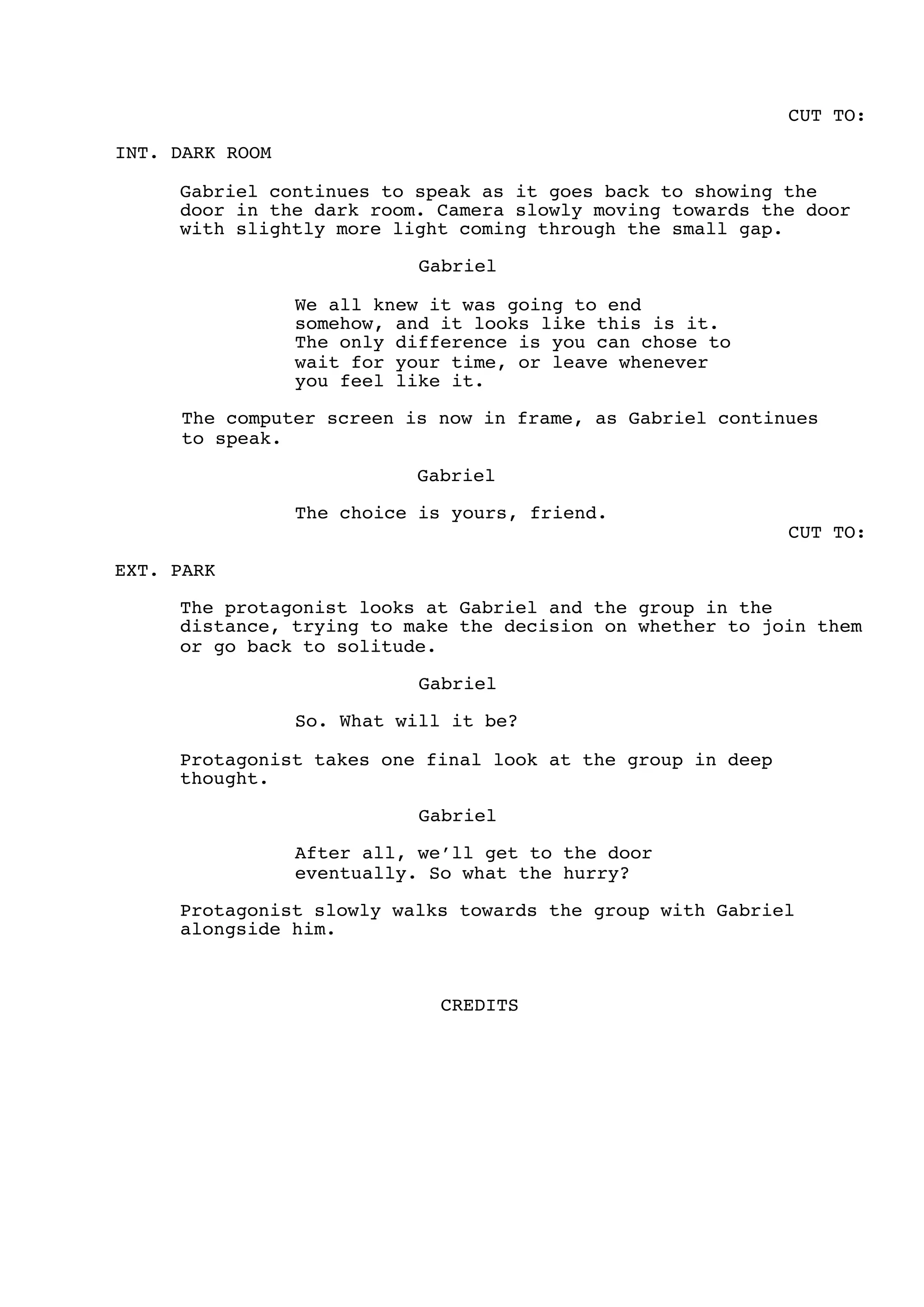 CUT TO:
INT. DARK ROOM
Gabriel continues to speak as it goes back to showing the
door in the dark room. Camera slowly moving towards the door
with slightly more light coming through the small gap.
Gabriel
We all knew it was going to end
somehow, and it looks like this is it.
The only difference is you can chose to
wait for your time, or leave whenever
you feel like it.
The computer screen is now in frame, as Gabriel continues
to speak.
Gabriel
The choice is yours, friend.
CUT TO:
EXT. PARK
The protagonist looks at Gabriel and the group in the
distance, trying to make the decision on whether to join them
or go back to solitude.
Gabriel
So. What will it be?
Protagonist takes one final look at the group in deep
thought.
Gabriel
After all, we’ll get to the door
eventually. So what the hurry?
Protagonist slowly walks towards the group with Gabriel
alongside him.
CREDITS
 