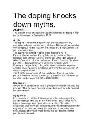The doping knocks
down myths.
Abstract:
The present article analyzes the use of substances of doping in high
performance sport in Spain since 1970.
Article:
The doping is related to the promotion or consumption of any
method or forbidden substance by athletes. This substances can be
very dangerous for the health of the athlete and it improvement the
performance of them.
The doping has existed in Spain since decade of 1970.
Famous athletes such as the cyclists: Jaime Huelamo, Pedro
Delgado, José Manuel Fuentes, Txema del Olmo, Igor González,
Alberto Contador…, the football players Ramón Calderél, Sanchez
Lorenzo…, the swimmer David Meca, the runners: Marta
Dominguez, Ángel Arroyo, Sergio Sánchez…and other important
athletes haven’t pass the antidoping control for the consumption of
drug as amphetamines…
Thank to the consumption of this substances they have a great
performance and they are contracted by the most rich team so they
earn for year between 40.000€ to 73.500.000€.
Conclusion:
Almost all the athletes that have a great performance have used in a
moment of his life some drug to improve their mark or to be contract
for a better team.
My opinion:
In my opinion any athlete that use some of this substances, they
aren’t cheating on the people but themselves because they never
know if the can get their goals without the help of forbidden
substances also they must reflect about their salaries because in the
majority of the case the money that they earn is more that their
effort, because they earn more money in a day that the normal
people ear in a month.
 