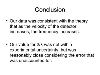 Conclusion Our data was consistent with the theory that as the velocity of the detector increases, the frequency increases. Our value for 2/  was not within experimental uncertainty, but was reasonably close considering the error that was unaccounted for. 
