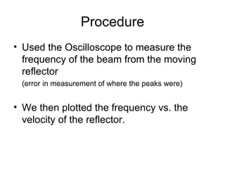 Procedure Used the Oscilloscope to measure the frequency of the beam from the moving reflector (error in measurement of where the peaks were) We then plotted the frequency vs. the velocity of the reflector. 