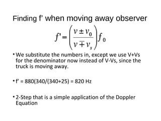 Finding f’ when moving away observer
•We substitute the numbers in, except we use V+Vs
for the denominator now instead of V-Vs, since the
truck is moving away.
•f’ = 880(340/(340+25) = 820 Hz
•2-Step that is a simple application of the Doppler
Equation
 