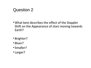 Question 2
•What best describes the effect of the Doppler
Shift on the Appearance of stars moving towards
Earth?
•Brighter?
•Bluer?
•Smaller?
•Larger?
 