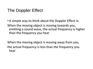 The Doppler Effect
•A simple way to think about the Doppler Effect is:
When the moving object is moving towards you,
emitting a sound wave, the actual frequency is higher
than the frequency you hear
When the moving object is moving away from you,
the actual frequency is less than the frequency you
hear
 