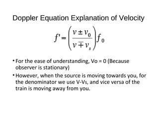 Doppler Equation Explanation of Velocity
•For the ease of understanding, Vo = 0 (Because
observer is stationary)
•However, when the source is moving towards you, for
the denominator we use V-Vs, and vice versa of the
train is moving away from you.
 