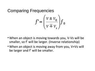 Comparing Frequencies
•When an object is moving towards you, V-Vs will be
smaller, so f’ will be larger. (Inverse relationship)
•When an object is moving away from you, V+Vs will
be larger and f’ will be smaller.
 