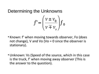 Determining the Unknowns
•Known: f’ when moving towards observer, Fo (does
not change), V and Vo (Vo = 0 since the observer is
stationary).
•Unknown: Vs (Speed of the source, which in this case
is the truck, f’ when moving away observer (This is
the answer to the question).
 