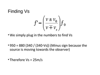 Finding Vs
•We simply plug in the numbers to find Vs
•950 = 880 (340 / (340-Vs)) (Minus sign because the
source is moving towards the observer)
•Therefore Vs = 25m/s
 