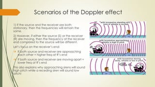 Scenarios of the Doppler effect
1) If the source and the receiver are both
stationary, then the frequencies will remain the
same.
2) However, if either the source (S) or the receiver
(R) are moving, then the frequency at the receiver
end compared to the source will be different.
Let’s focus on the receiver’s end:
 If both source and receiver are approaching
each other = higher freq at R’s end
 If both source and receiver are moving apart =
lower freq at R’s end
This also explains why approaching sirens will sound
high pitch while a receding siren will sound low
pitch!
 