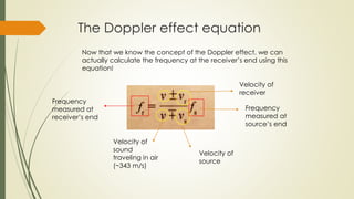 The Doppler effect equation
Now that we know the concept of the Doppler effect, we can
actually calculate the frequency at the receiver’s end using this
equation!
Frequency
measured at
receiver’s end
Velocity of
sound
traveling in air
(~343 m/s)
Velocity of
source
Velocity of
receiver
Frequency
measured at
source’s end
 