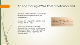 An end moving AWAY from a stationary end
However, when either the source or the
receiver is moving AWAY from the
stationary end,
change the – sign at the bottom and
change it to a + sign.
This makes sense because it will
decrease the numerator and increase
the denominator, which will result in a
lower R frequency, supporting the
Doppler effect.
 