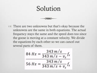 Solution
™  There are two unknowns but that’s okay because the
unknowns are the same in both equations. The actual
frequency stays the same and the speed does too since
the goose is moving at a constant velocity. We divide
the equations by each other so we can cancel out
several parts of them.
 