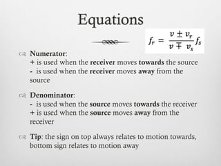 Equations
™  Numerator:
+ is used when the receiver moves towards the source
- is used when the receiver moves away from the
source
™  Denominator:
- is used when the source moves towards the receiver
+ is used when the source moves away from the
receiver
™  Tip: the sign on top always relates to motion towards,
bottom sign relates to motion away
 