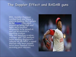 2011, Aroldis Chapman
reached back and threw a
pitch to Andrew McCutchen
of the Pirates. The pitch
wound up being high and
tight, not a location
necessarily to be proud of,
and yet he received a
standing ovation.
Why the standing ovation,
you may ask? The stadium
radar reading displayed a
velocity of 106 MPH, a speed
that has only been topped
twice since baseball started
recording pitch velocities.
 