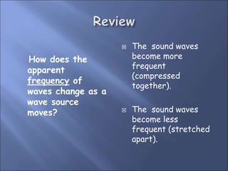 How does the
apparent
frequency of
waves change as a
wave source
moves?
 The sound waves
become more
frequent
(compressed
together).
 The sound waves
become less
frequent (stretched
apart).
 