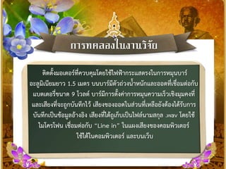 กำรทดลองในงำนวิจัย
ติดตั้งมอเตอร์ที่ควบคุมโดยใช้ไฟฟ้ากระแสตรงในการหมุนบาร์
อะลูมิเนียมยาว 1.5 เมตร บนบาร์มีตัวถ่วงน้าหนักและออดที่เชื่อมต่อกับ
แบตเตอรี่ขนาด 9 โวลต์ บาร์มีการตั้งค่าการหมุนความเร็วเชิงมุมคงที่
และเสียงที่จะถูกบันทึกไว้ เสียงของออดในส่วนที่เหลือยังต้องได้รับการ
บันทึกเป็นข้อมูลอ้างอิง เสียงที่ได้ถูเก็บเป็นไฟล์นามสกุล .wav โดยใช้
ไมโครโฟน เชื่อมต่อกับ “Line in” ในแผงเสียงของคอมพิวเตอร์
ใช้ได้ในคอมพิวเตอร์ และบนเว็บ
 