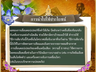 กำรนำไปใช้ประโยชน์
ผลของการเลื่อนดอปเปลอร์ซึ่งทาให้เกิด บีตส์ระหว่างคลื่นที่สะท้อนกลับ
กับคลื่นจากแหล่งกาเนิดเดิม ช่วยให้หาอัตราเร็วของเป้าได้ ตารวจใช้
วิธีการเดียวกันนี้กับคลื่นไมโครเวฟเพื่อจับเวลาที่รถวิ่งผ่าน วิธีการเดียวกัน
นี้ยังใช้ในการติดตามดาวเทียมและอันตรายจากสภาพลมฟ้าอากาศ
การเลื่อนดอปเปลอร์ของคลื่นเหนือเสียง (ความถี่ 8 MHz) ใช้ตรวจการ
ไหลของเลือดเพื่อช่วยในการวินิจฉัยภาวะบางอย่าง (เช่น การเกิดลิ่มเลือด
ในเส้นโลหิตดา) และเครื่องตรวจจับการเคลื่อนไหว
(เช่นในระบบรักษาความปลอดภัย)
 