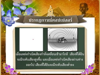ปรำกฏกำรณ์ดอปเปลอร์
เมื่อแหล่งกาเนิดเสียงกาลังเคลื่อนเข้ามาใกล้ เสียงที่ได้ยิน
จะมีระดับเสียงสูงขึ้น และเมื่อแหล่งกาเนิดเสียงผ่านห่าง
ออกไป เสียงที่ได้ยินจะมีระดับเสียงต่าลง
 