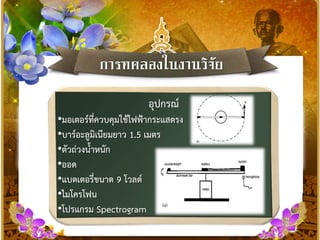 กำรทดลองในงำนวิจัย
อุปกรณ์
•มอเตอร์ที่ควบคุมใช้ไฟฟ้ากระแสตรง
•บาร์อะลูมิเนียมยาว 1.5 เมตร
•ตัวถ่วงน้าหนัก
•ออด
•แบตเตอรี่ขนาด 9 โวลต์
•ไมโครโฟน
•โปรแกรม Spectrogram
 