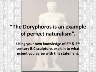“The Doryphoros is an example
    of perfect naturalism”.
  Using your own knowledge of 6th & 5th
  century B.C sculpture, explain to what
  extent you agree with this statement.
 
