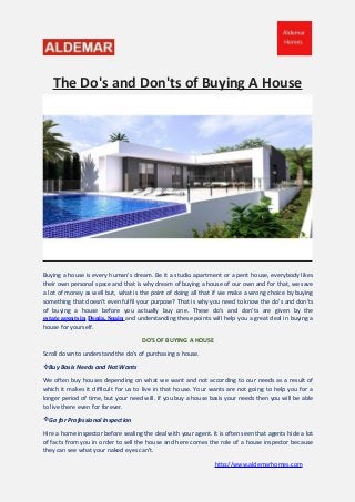 The Do's and Don'ts of Buying A House
Buying a house is every human's dream. Be it a studio apartment or a pent house, everybody likes
their own personal space and that is why dream of buying a house of our own and for that, we save
a lot of money as well but, what is the point of doing all that if we make a wrong choice by buying
something that doesn't even fulfil your purpose? That is why you need to know the do's and don'ts
of buying a house before you actually buy one. These do's and don'ts are given by the
estate agents in Denia, Spain and understanding these points will help you a great deal in buying a
house for yourself.
DO'S OF BUYING A HOUSE
Scroll down to understand the do's of purchasing a house.
Buy Basis Needs and Not Wants
We often buy houses depending on what we want and not according to our needs as a result of
which it makes it difficult for us to live in that house. Your wants are not going to help you for a
longer period of time, but your need will. If you buy a house basis your needs then you will be able
to live there even for forever.
Go for Professional Inspection
Hire a home inspector before sealing the deal with your agent. It is often seen that agents hide a lot
of facts from you in order to sell the house and here comes the role of a house inspector because
they can see what your naked eyes can't.
http://www.aldemarhomes.com
 