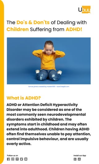 The Do's & Don'ts of Dealing with
Children Suffering from ADHD!
Sorrow photo created by master1305 - www.freepik.com
What is ADHD?
ADHD or Attention Deficit Hyperactivity
Disorder may be considered as one of the
most commonly seen neurodevelopmental
disorders exhibited by children. The
symptoms start in childhood and may often
extend into adulthood. Children having ADHD
often find themselves unable to pay attention,
control impulsive behaviour, and are usually
overly active.
Follow us on Install our App
 