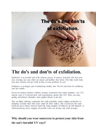 The do's and don'ts of exfoliation.
Exfoliation is an essential part of the skincare process. It removes dead skin cells from your
skin, revealing new ones which are cleaner and healthier than before. This helps tackle body
acne since bacteria can't get a hold in there to cause problems for you!
Exfoliation is an integral part of maintaining healthy skin. The do's and don'ts for exfoliating
your face include:
Do not use random chemical exfoliant products constructed from retinol palmitate, over 12%
salicylic acid, or 15 percent lactic acid concentrations greater than 10%. These can cause
peeling and irritation dermatitis when applied directly to the skin.
They are highly irritating compounds that could potentially reduce collagen production by
disrupting essential micro fatty layers under the skin's surface. This can lead you into more
breakouts due to friction between dead cells being sloughed off followed up with hundreds of
sebum-producing pores, clogging all possible routes out, leaving only small passages.
Why should you wear sunscreen to protect your skin from
the sun's harmful UV rays?
 