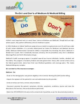 Call now 888-357-3226 (Toll Free)
info@medicalbillers.com
www.medicalbillersandcoders.com
Copyright ©-2015 MBC. All Rights Reserved1
The Do's and Don'ts of Medicare & Medicaid Billing
A biller's most important task is to send 'clean' claims to Medicare and Medicaid. Though both are high-
volume payers, they perform differently in the US healthcare system.
In 1965, Medicare (a federal healthcare program) was created to target persons over 65 and those under
65 with certain disabilities. It is currently administered by Centers for Medicare and Medicaid Services
(CMS). Medicare Administrative Contractors (MAC) is responsible for processing the claims. Medicare is
divided into 4 parts: Part A (medically necessary services), Part B (preventive care), Part C (Medicare
Advantage Plan) and Part D (Prescription drugs).
Medicaid's health coverage program is targeted towards low income individuals, families, disabled, and
the elderly. This program is funded by federal and state government. Hence, after certain criteria set by
the federal government, states have their own Medicaid guidelines and coverage plans. This makes
Medicaid billing very complex.
Do's and don'ts of the insurance coverages:
Medicare - Do:
- Check on the demographics and patient eligibility in the Common Working File (CWF) before billing.
- Acquire the signature of the patient for care and authorization by the provider.
- Code correctly as per tests, services and procedures.
- Document precisely the patient's symptoms, infirmity, complaints, conditions, injuries and state the
description of all services, tests and procedures performed.
- Match the CPT/HPCPS/ICD-10 codes to the utmost level of specificity as per the documented procedures.
 
