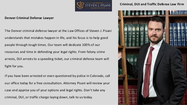 Denver Criminal Defense Lawyer
The Denver criminal defense lawyer at the Law Offices of Steven J. Pisani
understands that mistakes happen in life, and his focus is to help good
people through tough times. Our team will dedicate 100% of our
resources and time in defending your legal rights. From felony crime
arrests, DUI arrests to a speeding ticket, our criminal defense team will
fight for you.
If you have been arrested or even questioned by police in Colorado, call
our office today for a free consultation. Attorney Pisani will review your
case and apprise you of your options and legal rights. Don’t take any
criminal, DUI, or traffic charge laying down, talk to us today.
Criminal, DUI and Traffic Defense Law Firm
 