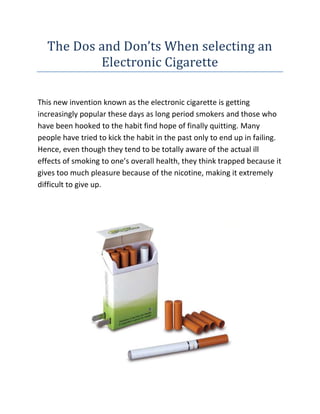 The Dos and Don’ts When selecting an Electronic Cigarette<br />This new invention known as the electronic cigarette is getting increasingly popular these days as long period smokers and those who have been hooked to the habit find hope of finally quitting. Many people have tried to kick the habit in the past only to end up in failing. Hence, even though they tend to be totally aware of the actual ill effects of smoking to one’s overall health, they think trapped because it gives too much pleasure because of the nicotine, making it extremely difficult to give up.<br />If you are looking for the best Electronic Cigarette website, then the link I have given you will surely be the perfect site you have been looking for, go ahead check it out.<br />Lots of smokers have made the option of using an electronic cigarette instead of tobacco ones simply because aside from the fact that this replicates the things that like in smoking like the flavor, the habit of puffing smoke and even nicotine, it has not one of its carcinogenic properties. Hence, even though electric cigarettes still contain smoking, it is still considered the healthier option. It has no tar or any of the deadly chemicals associated with cigarette and it does not even emit smoke cigarettes. Rather, what you see whenever you puff an electronic cigarette is vapor. It feels as though smoke, it looks like smoke but it does not smell like it nor will it harm your lungs.<br />In your quest for the perfect electronic cigarette, what are the does and don’ts as you make your choice? How will you know which one is the best and can live up to its many claims?<br />Very first, just like buying as well as investing on anything, it is always advisable to study reviews. Because a lot of people want to smoke electronic cigarettes rather than tobaccos, you will find that forums regarding e-cigs are always full and you will get a lot of feedback from users presently there. That information can be really useful when you are your purchasing decision on which electronic cigarette to purchase.<br />Second, if you want to obtain a better price for the electronic cigarette, then it is easier to not buy from mall kiosks. Yes it seems convenient and you will get your e-cig immediately nevertheless there is one main drawback - the cost. Do you know that by buying your own electronic cigarette from the shopping mall, you are actually having to pay 3 to 4 times it's actual cost when you buy online? If you want to cut costs and spend sensibly, online purchasing remains the best option.<br />Third, if you're still unsure if your certain electronic cigarette brand is what would work for you, then it is best to first purchase a starter kit. A large amount of e-cig dealers today produce a starter kit which has one or Two e-cigs, batteries an atomizer, a battery charger as well as tubes. Consider it your test pack. Starter kits are less costly so if you realize that a brandname is not working for you, then you would not feel too bad discarding it as well as switching to another one. If you happen to like the brand, then you can go for the typical package once you’re done with the starter kit.<br />Electrical cigs are still a relatively brand new and unknown product so information about their safety and functions can be somewhat skewed, if not downright bogus.<br />As a general description, an electric cigarette is a reusable, battery operated develop which transmits managed doses of vaporized smoking from a liquid solution. The cigarette does not produce smoke through combustion, but emits a vapour in the liquid. Hence many people call them personal vaporizers or smokeless cigarettes. The actual nicotine levels can also be adjusted according to individual taste.<br />