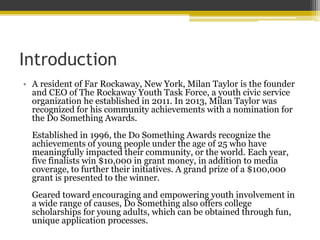 Introduction
• A resident of Far Rockaway, New York, Milan Taylor is the founder
and CEO of The Rockaway Youth Task Force, a youth civic service
organization he established in 2011. In 2013, Milan Taylor was
recognized for his community achievements with a nomination for
the Do Something Awards.
Established in 1996, the Do Something Awards recognize the
achievements of young people under the age of 25 who have
meaningfully impacted their community, or the world. Each year,
five finalists win $10,000 in grant money, in addition to media
coverage, to further their initiatives. A grand prize of a $100,000
grant is presented to the winner.
Geared toward encouraging and empowering youth involvement in
a wide range of causes, Do Something also offers college
scholarships for young adults, which can be obtained through fun,
unique application processes.
 