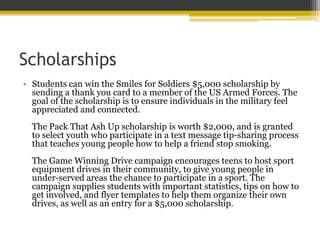 Scholarships
• Students can win the Smiles for Soldiers $5,000 scholarship by
sending a thank you card to a member of the US Armed Forces. The
goal of the scholarship is to ensure individuals in the military feel
appreciated and connected.
The Pack That Ash Up scholarship is worth $2,000, and is granted
to select youth who participate in a text message tip-sharing process
that teaches young people how to help a friend stop smoking.
The Game Winning Drive campaign encourages teens to host sport
equipment drives in their community, to give young people in
under-served areas the chance to participate in a sport. The
campaign supplies students with important statistics, tips on how to
get involved, and flyer templates to help them organize their own
drives, as well as an entry for a $5,000 scholarship.
 