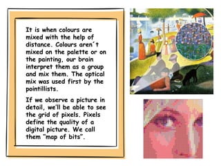 It is when colours are
mixed with the help of
distance. Colours aren´t
mixed on the palette or on
the painting, our brain
interpret them as a group
and mix them. The optical
mix was used first by the
pointillists.
If we observe a picture in
detail, we’ll be able to see
the grid of pixels. Pixels
define the quality of a
digital picture. We call
them “map of bits”.
 