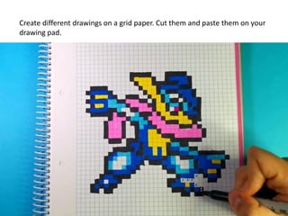 Create different drawings on a grid paper. Cut them and paste them on your
drawing pad.
 