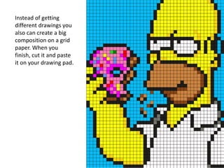 Instead of getting
different drawings you
also can create a big
composition on a grid
paper. When you
finish, cut it and paste
it on your drawing pad.
 