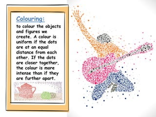 Colouring:
to colour the objects
and figures we
create. A colour is
uniform if the dots
are at an equal
distance from each
other. If the dots
are closer together,
the colour is more
intense than if they
are further apart.
 