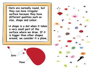•Dots are normally round, but
they can have irregular
surface because they have
different qualities such as
size, shape and colour.
•A shape is a dot when it takes
a very small part of the
surface where we draw. If it
is bigger than other shapes
around, we consider it a plane.
Dots
Plane
 