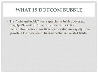 WHAT IS DOTCOM BUBBLE
• The "dot-com bubble“ was a speculative bubble covering
roughly 1995–2000 during which stock markets in
industrialized nations saw their equity value rise rapidly from
growth in the more recent Internet sector and related fields.
 