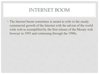 INTERNET BOOM
• The Internet boom sometimes is meant to refer to the steady
commercial growth of the Internet with the advent of the world
wide web as exemplified by the first release of the Mosaic web
browser in 1993 and continuing through the 1990s.
 