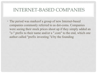 INTERNET-BASED COMPANIES
• The period was markeof a group of new Internet-based
companies commonly referred to as dot-coms. Companies
were seeing their stock prices shoot up if they simply added an
"e-" prefix to their name and/or a ".com" to the end, which one
author called "prefix investing."d by the founding
 