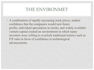 THE ENVIRONMET
• A combination of rapidly increasing stock prices, market
confidence that the companies would turn future
profits, individual speculation in stocks, and widely available
venture capital created an environment in which many
investors were willing to overlook traditional metrics such as
P/E ratio in favor of confidence in technological
advancements.
 
