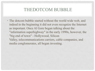 THEDOTCOM BUBBLE
• The dotcom bubble started without the world wide web, and
indeed in the beginning it did not even recognize the Internet
as important. Once Al Gore began talking about the
"information superhighway" in the early 1990s, however, the
"big end of town" - Hollywood, Silicon
Valley, telecommunications carriers, cable companies, and
media conglomerates, all began investing.
 