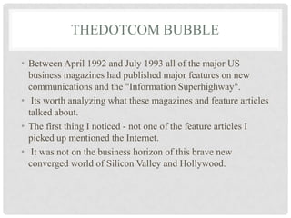 THEDOTCOM BUBBLE
• Between April 1992 and July 1993 all of the major US
business magazines had published major features on new
communications and the "Information Superhighway".
• Its worth analyzing what these magazines and feature articles
talked about.
• The first thing I noticed - not one of the feature articles I
picked up mentioned the Internet.
• It was not on the business horizon of this brave new
converged world of Silicon Valley and Hollywood.
 
