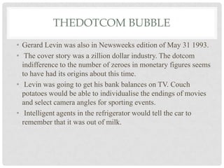 THEDOTCOM BUBBLE
• Gerard Levin was also in Newsweeks edition of May 31 1993.
• The cover story was a zillion dollar industry. The dotcom
indifference to the number of zeroes in monetary figures seems
to have had its origins about this time.
• Levin was going to get his bank balances on TV. Couch
potatoes would be able to individualise the endings of movies
and select camera angles for sporting events.
• Intelligent agents in the refrigerator would tell the car to
remember that it was out of milk.
 
