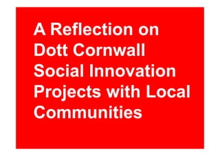A R fl ti
  Reflection on
Dott Cornwall
Social Innovation
Projects with Local
Communities
 