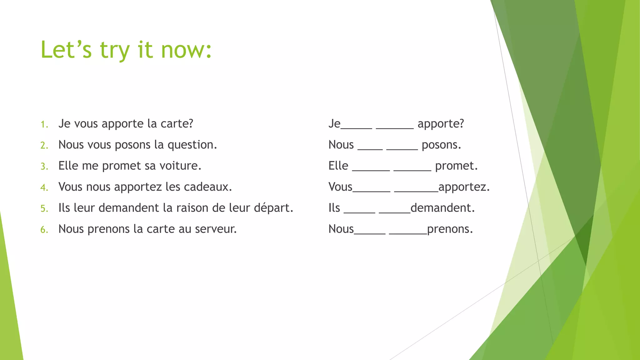 Let’s try it now:
1. Je vous apporte la carte? Je_____ ______ apporte?
2. Nous vous posons la question. Nous ____ _____ posons.
3. Elle me promet sa voiture. Elle ______ ______ promet.
4. Vous nous apportez les cadeaux. Vous______ _______apportez.
5. Ils leur demandent la raison de leur départ. Ils _____ _____demandent.
6. Nous prenons la carte au serveur. Nous_____ ______prenons.
 