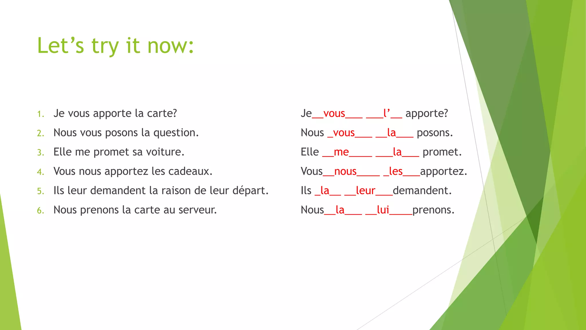 Let’s try it now:
1. Je vous apporte la carte? Je__vous___ ___l’__ apporte?
2. Nous vous posons la question. Nous _vous___ __la___ posons.
3. Elle me promet sa voiture. Elle __me____ ___la___ promet.
4. Vous nous apportez les cadeaux. Vous__nous____ _les___apportez.
5. Ils leur demandent la raison de leur départ. Ils _la__ __leur___demandent.
6. Nous prenons la carte au serveur. Nous__la___ __lui____prenons.
 